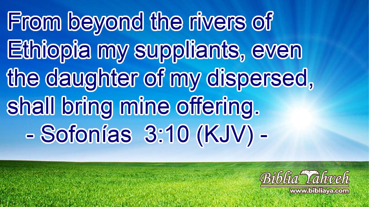 From beyond the rivers of Ethiopia my suppliants, even the daughter of my dispersed, shall bring mine offering.