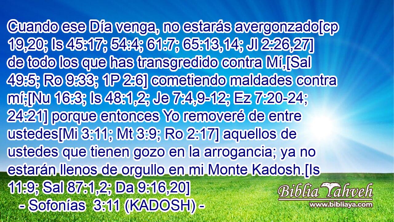  Cuando ese Día venga, no estarás avergonzado[cp 19,20; Is 45:17; 54:4; 61:7; 65:13,14; Jl 2:26,27] de todo los que has transgredido contra Mí,[Sal 49:5; Ro 9:33; 1P 2:6] cometiendo maldades contra mí;[Nu 16:3; Is 48:1,2; Je 7:4,9-12; Ez 7:20-24; 24:21] porque entonces Yo removeré de entre ustedes[Mi 3:11; Mt 3:9; Ro 2:17] aquellos de ustedes que tienen gozo en la arrogancia; ya no estarán llenos de orgullo en mi Monte Kadosh.[Is 11:9; Sal 87:1,2; Da 9:16,20] 