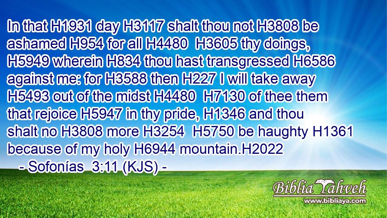 In that H1931 day H3117 shalt thou not H3808 be ashamed H954 for all H4480  H3605 thy doings, H5949 wherein H834 thou hast transgressed H6586 against me: for H3588 then H227 I will take away H5493 out of the midst H4480  H7130 of thee them that rejoice H5947 in thy pride, H1346 and thou shalt no H3808 more H3254  H5750 be haughty H1361 because of my holy H6944 mountain.H2022