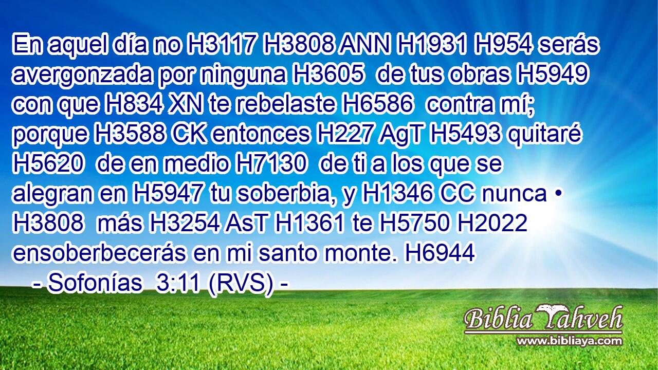En aquel día no H3117 H3808 ANN H1931 H954 serás avergonzada por ninguna H3605  de tus obras H5949  con que H834 XN te rebelaste H6586  contra mí; porque H3588 CK entonces H227 AgT H5493 quitaré H5620  de en medio H7130  de ti a los que se alegran en H5947 tu soberbia, y H1346 CC nunca • H3808  más H3254 AsT H1361 te H5750 H2022 ensoberbecerás en mi santo monte. H6944  