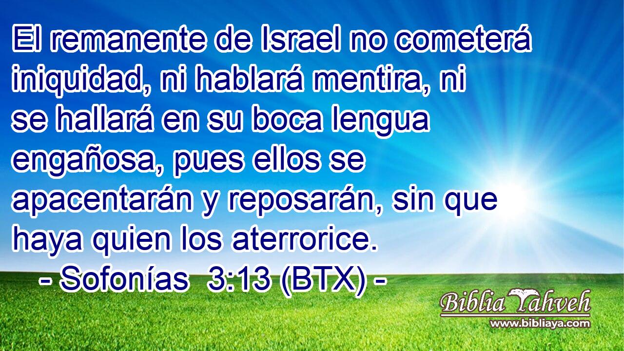 El remanente de Israel no cometerá iniquidad, ni hablará mentira, ni se hallará en su boca lengua engañosa, pues ellos se apacentarán y reposarán, sin que haya quien los aterrorice.