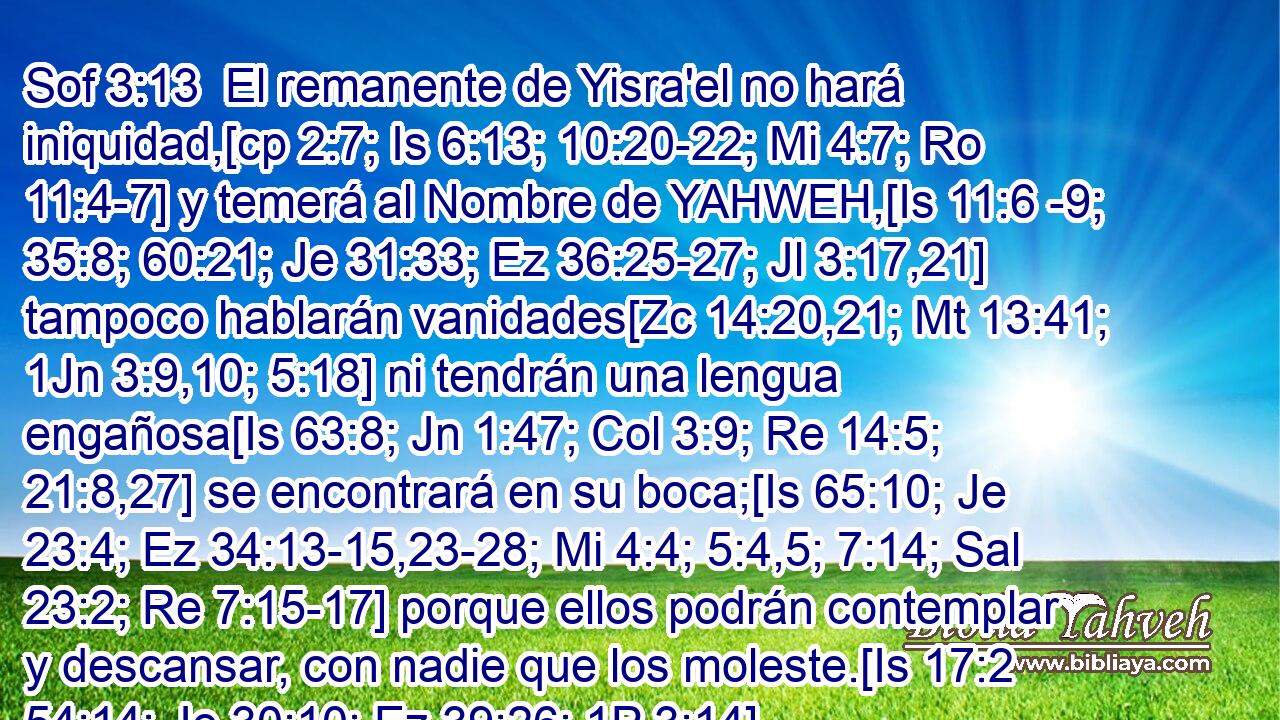  El remanente de Yisra'el no hará iniquidad,[cp 2:7; Is 6:13; 10:20-22; Mi 4:7; Ro 11:4-7] y temerá al Nombre de YAHWEH,[Is 11:6 -9; 35:8; 60:21; Je 31:33; Ez 36:25-27; Jl 3:17,21] tampoco hablarán vanidades[Zc 14:20,21; Mt 13:41; 1Jn 3:9,10; 5:18] ni tendrán una lengua engañosa[Is 63:8; Jn 1:47; Col 3:9; Re 14:5; 21:8,27] se encontrará en su boca;[Is 65:10; Je 23:4; Ez 34:13-15,23-28; Mi 4:4; 5:4,5; 7:14; Sal 23:2; Re 7:15-17] porque ellos podrán contemplar y descansar, con nadie que los moleste.[Is 17:2 54:14; Je 30:10; Ez 39:26; 1P 3:14] 
