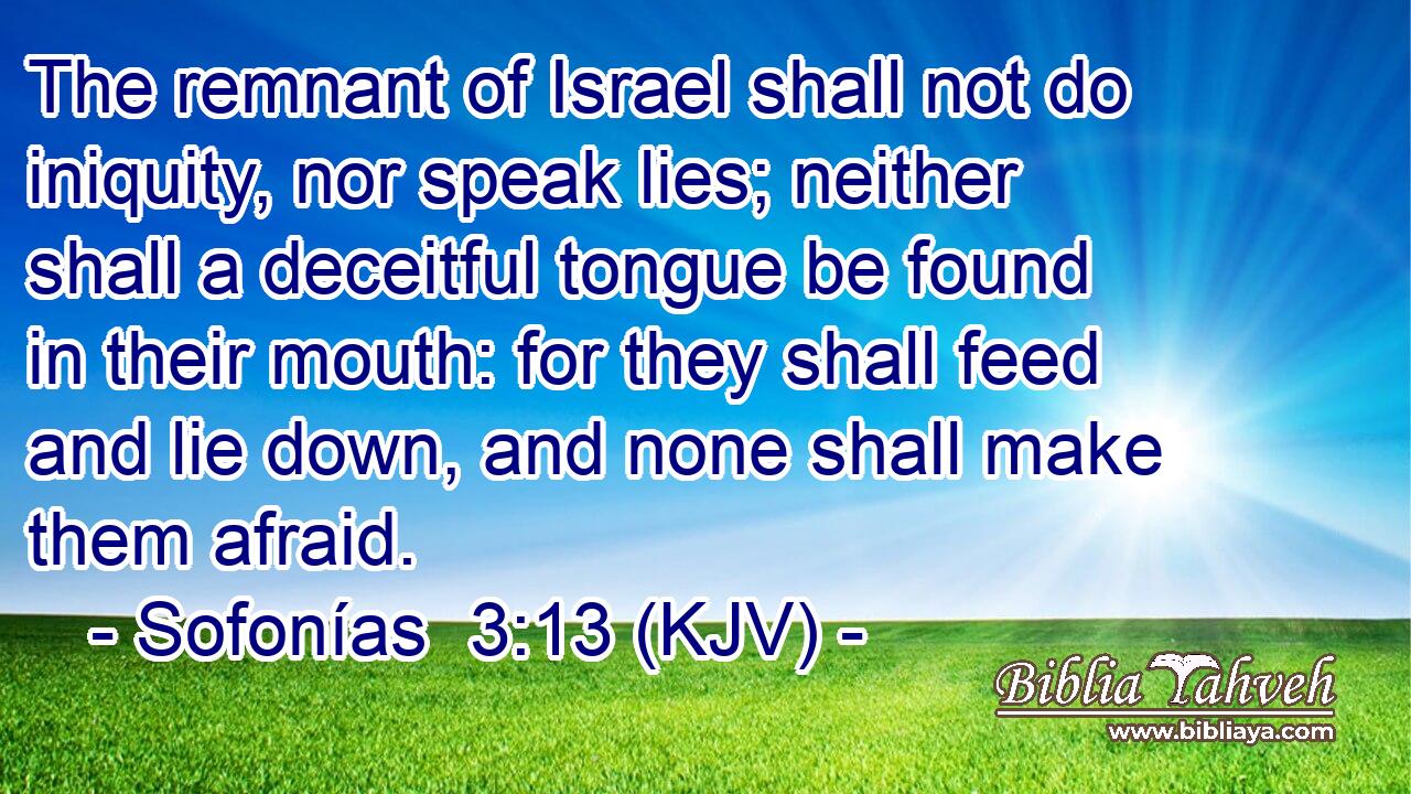 The remnant of Israel shall not do iniquity, nor speak lies; neither shall a deceitful tongue be found in their mouth: for they shall feed and lie down, and none shall make them afraid.