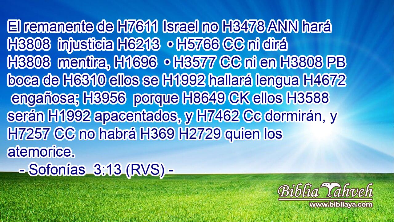 El remanente de H7611 Israel no H3478 ANN hará H3808  injusticia H6213  • H5766 CC ni dirá H3808  mentira, H1696  • H3577 CC ni en H3808 PB boca de H6310 ellos se H1992 hallará lengua H4672  engañosa; H3956  porque H8649 CK ellos H3588  serán H1992 apacentados, y H7462 Cc dormirán, y H7257 CC no habrá H369 H2729 quien los atemorice. 