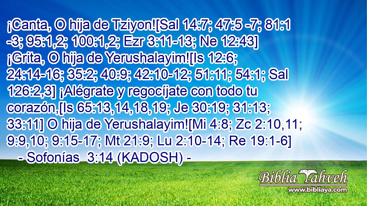  ¡Canta, O hija de Tziyon![Sal 14:7; 47:5 -7; 81:1 -3; 95:1,2; 100:1,2; Ezr 3:11-13; Ne 12:43] ¡Grita, O hija de Yerushalayim![Is 12:6; 24:14-16; 35:2; 40:9; 42:10-12; 51:11; 54:1; Sal 126:2,3] ¡Alégrate y regocíjate con todo tu corazón,[Is 65:13,14,18,19; Je 30:19; 31:13; 33:11] O hija de Yerushalayim![Mi 4:8; Zc 2:10,11; 9:9,10; 9:15-17; Mt 21:9; Lu 2:10-14; Re 19:1-6] 