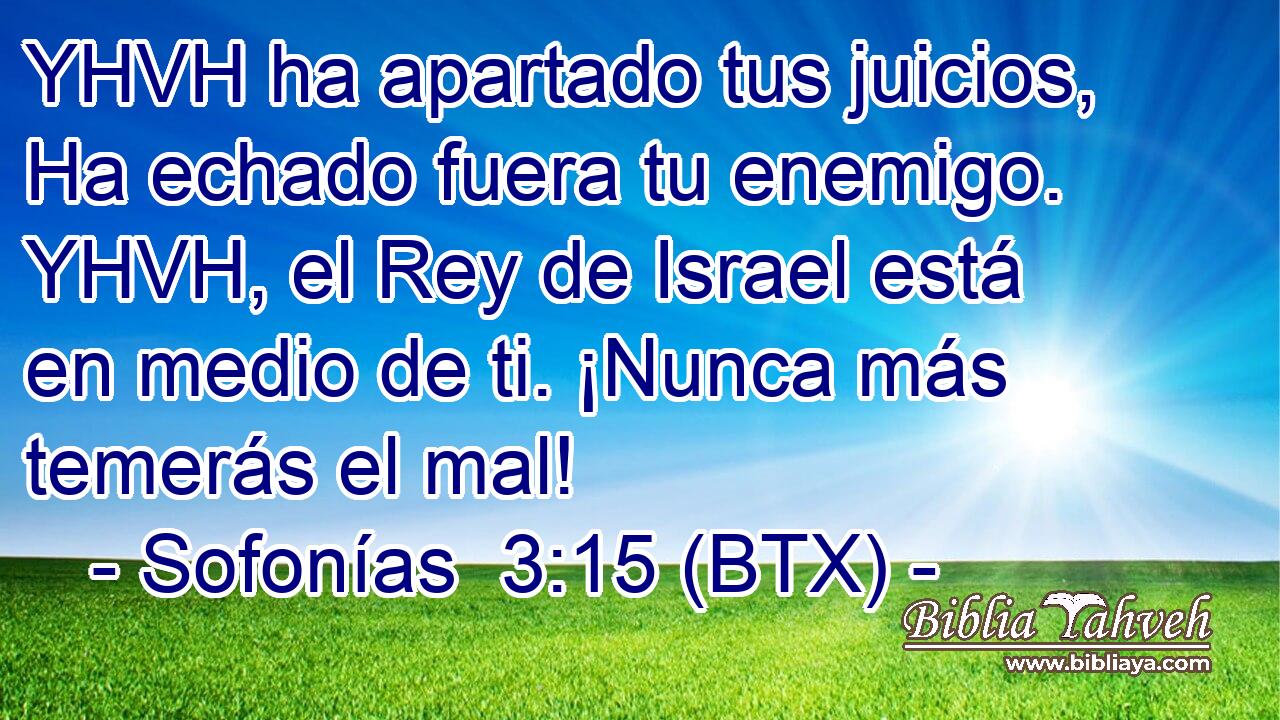 YHVH ha apartado tus juicios, Ha echado fuera tu enemigo. YHVH, el Rey de Israel está en medio de ti. ¡Nunca más temerás el mal!