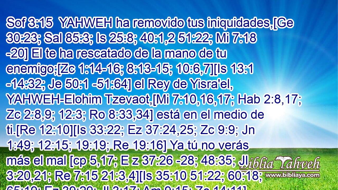  YAHWEH ha removido tus iniquidades,[Ge 30:23; Sal 85:3; Is 25:8; 40:1,2 51:22; Mi 7:18 -20] El te ha rescatado de la mano de tu enemigo;[Zc 1:14-16; 8:13-15; 10:6,7][Is 13:1 -14:32; Je 50:1 -51:64] el Rey de Yisra'el, YAHWEH-Elohim Tzevaot,[Mi 7:10,16,17; Hab 2:8,17; Zc 2:8,9; 12:3; Ro 8:33,34] está en el medio de ti.[Re 12:10][Is 33:22; Ez 37:24,25; Zc 9:9; Jn 1:49; 12:15; 19:19; Re 19:16] Ya tú no verás más el mal [cp 5,17; E z 37:26 -28; 48:35; Jl 3:20,21; Re 7:15 21:3,4][Is 35:10 51:22; 60:18; 65:19; Ez 39:29; Jl 3:17; Am 9:15; Zc 14:11] 