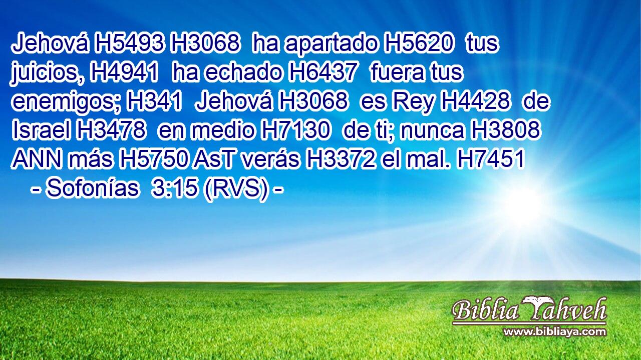 Jehová H5493 H3068  ha apartado H5620  tus juicios, H4941  ha echado H6437  fuera tus enemigos; H341  Jehová H3068  es Rey H4428  de Israel H3478  en medio H7130  de ti; nunca H3808 ANN más H5750 AsT verás H3372 el mal. H7451  