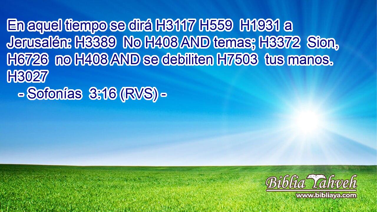 En aquel tiempo se dirá H3117 H559  H1931 a Jerusalén: H3389  No H408 AND temas; H3372  Sion, H6726  no H408 AND se debiliten H7503  tus manos. H3027  