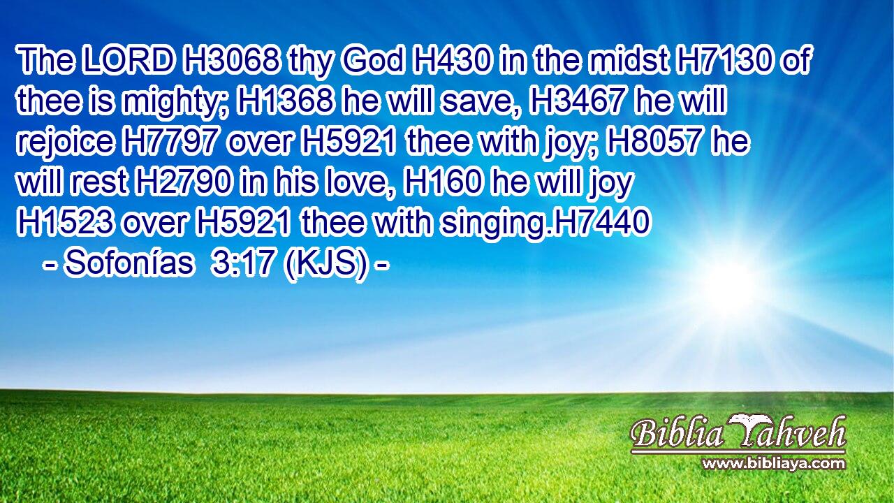 The LORD H3068 thy God H430 in the midst H7130 of thee is mighty; H1368 he will save, H3467 he will rejoice H7797 over H5921 thee with joy; H8057 he will rest H2790 in his love, H160 he will joy H1523 over H5921 thee with singing.H7440