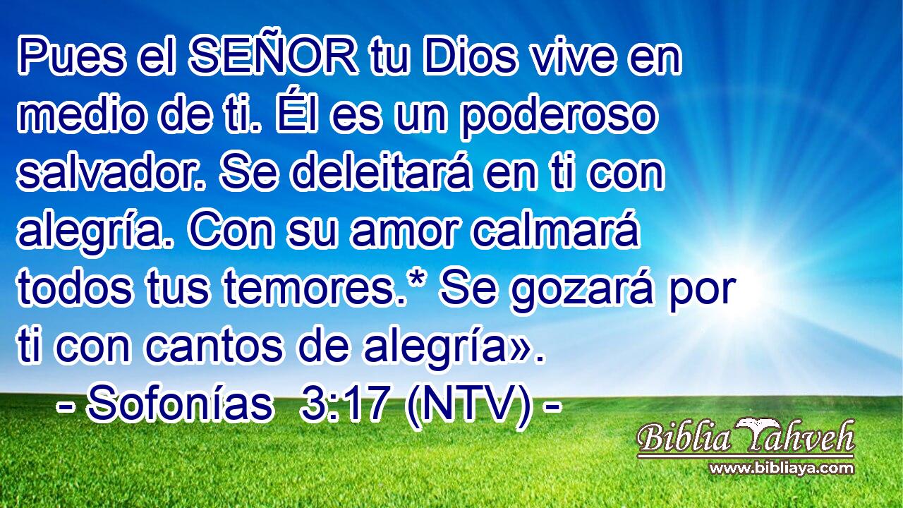 Pues el SEÑOR tu Dios vive en medio de ti. Él es un poderoso salvador. Se deleitará en ti con alegría. Con su amor calmará todos tus temores.* Se gozará por ti con cantos de alegría».