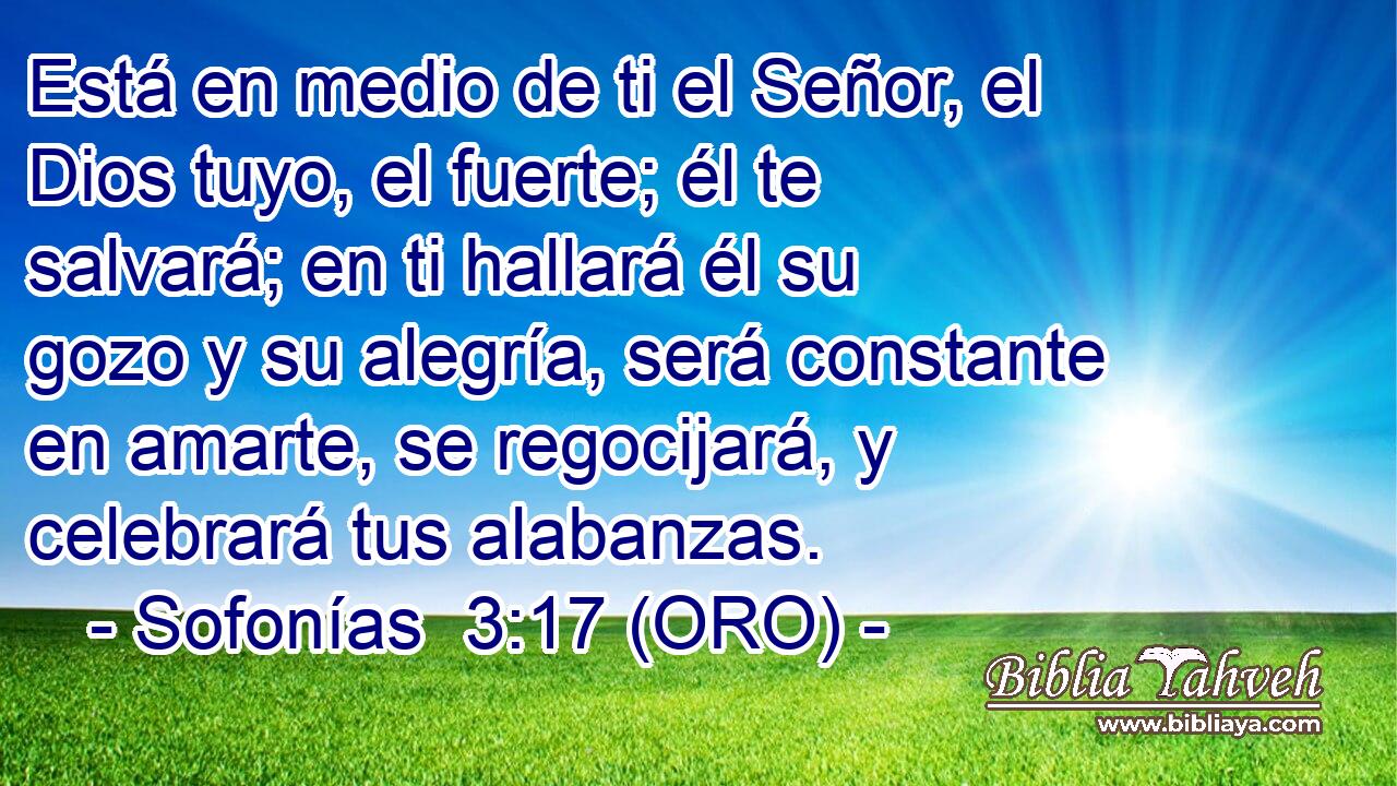 Está en medio de ti el Señor, el Dios tuyo, el fuerte; él te salvará; en ti hallará él su gozo y su alegría, será constante en amarte, se regocijará, y celebrará tus alabanzas. 
