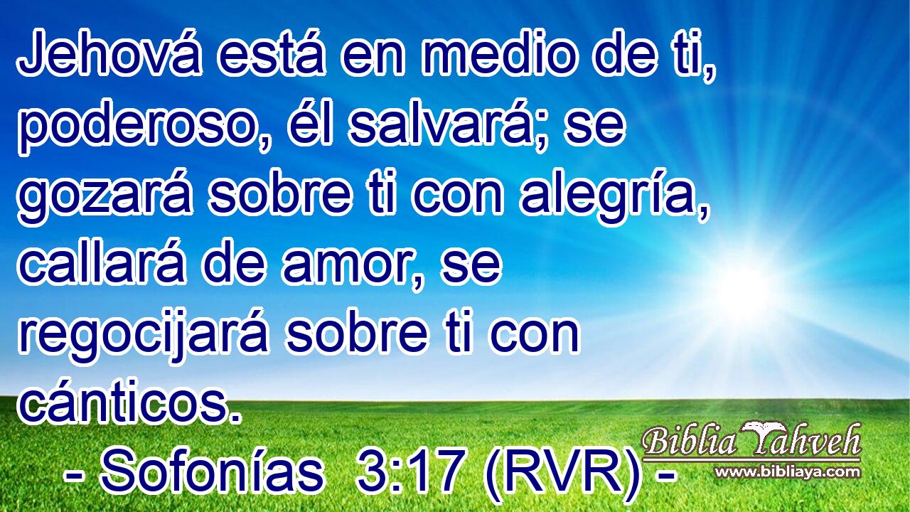 Jehová está en medio de ti, poderoso, él salvará; se gozará sobre ti con alegría, callará de amor, se regocijará sobre ti con cánticos.