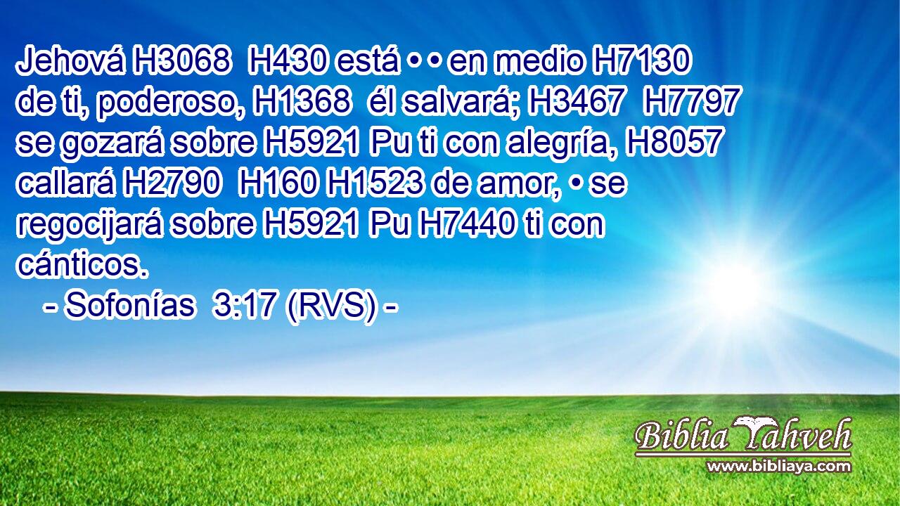 Jehová H3068  H430 está • • en medio H7130  de ti, poderoso, H1368  él salvará; H3467  H7797 se gozará sobre H5921 Pu ti con alegría, H8057  callará H2790  H160 H1523 de amor, • se regocijará sobre H5921 Pu H7440 ti con cánticos. 