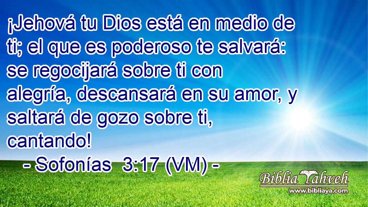  ¡Jehová tu Dios está en medio de ti; el que es poderoso te salvará: se regocijará sobre ti con alegría, descansará en su amor, y saltará de gozo sobre ti, cantando! 