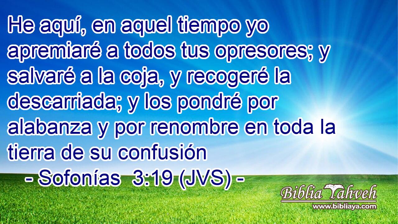 He aquí, en aquel tiempo yo apremiaré a todos tus opresores; y salvaré a la coja, y recogeré la descarriada; y los pondré por alabanza y por renombre en toda la tierra de su confusión