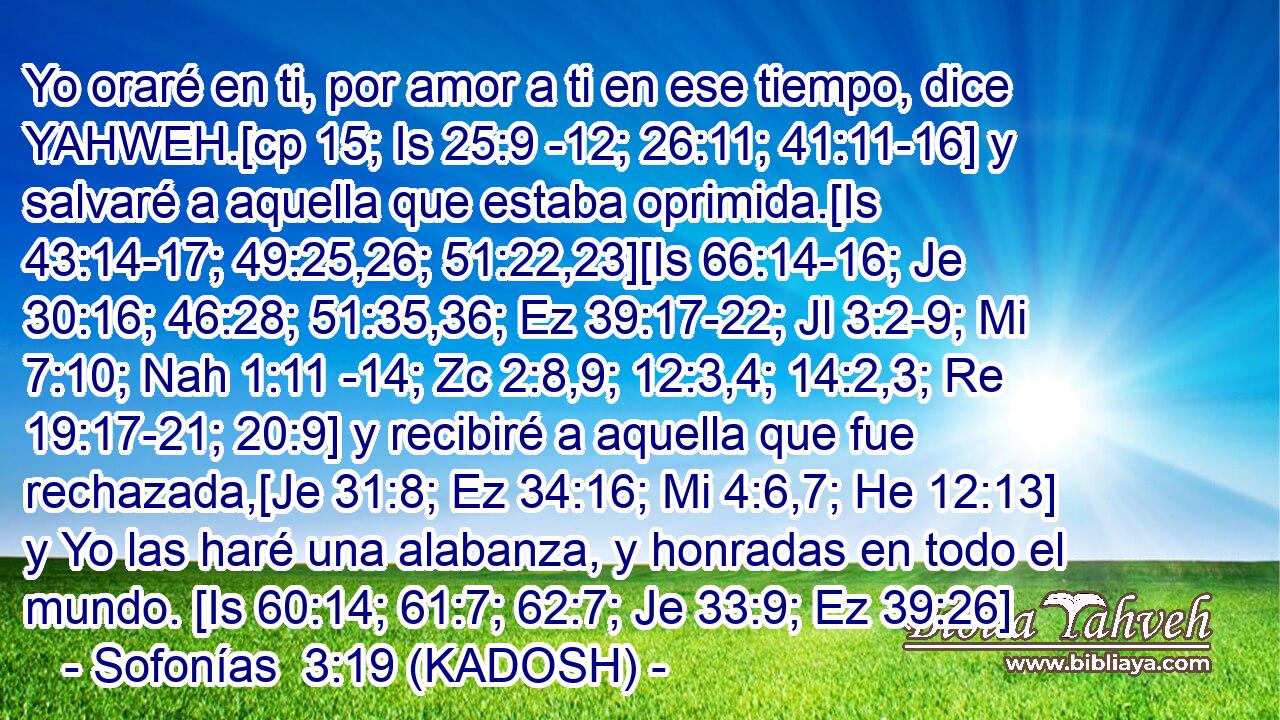  Yo oraré en ti, por amor a ti en ese tiempo, dice YAHWEH.[cp 15; Is 25:9 -12; 26:11; 41:11-16] y salvaré a aquella que estaba oprimida.[Is 43:14-17; 49:25,26; 51:22,23][Is 66:14-16; Je 30:16; 46:28; 51:35,36; Ez 39:17-22; Jl 3:2-9; Mi 7:10; Nah 1:11 -14; Zc 2:8,9; 12:3,4; 14:2,3; Re 19:17-21; 20:9] y recibiré a aquella que fue rechazada,[Je 31:8; Ez 34:16; Mi 4:6,7; He 12:13] y Yo las haré una alabanza, y honradas en todo el mundo. [Is 60:14; 61:7; 62:7; Je 33:9; Ez 39:26] 