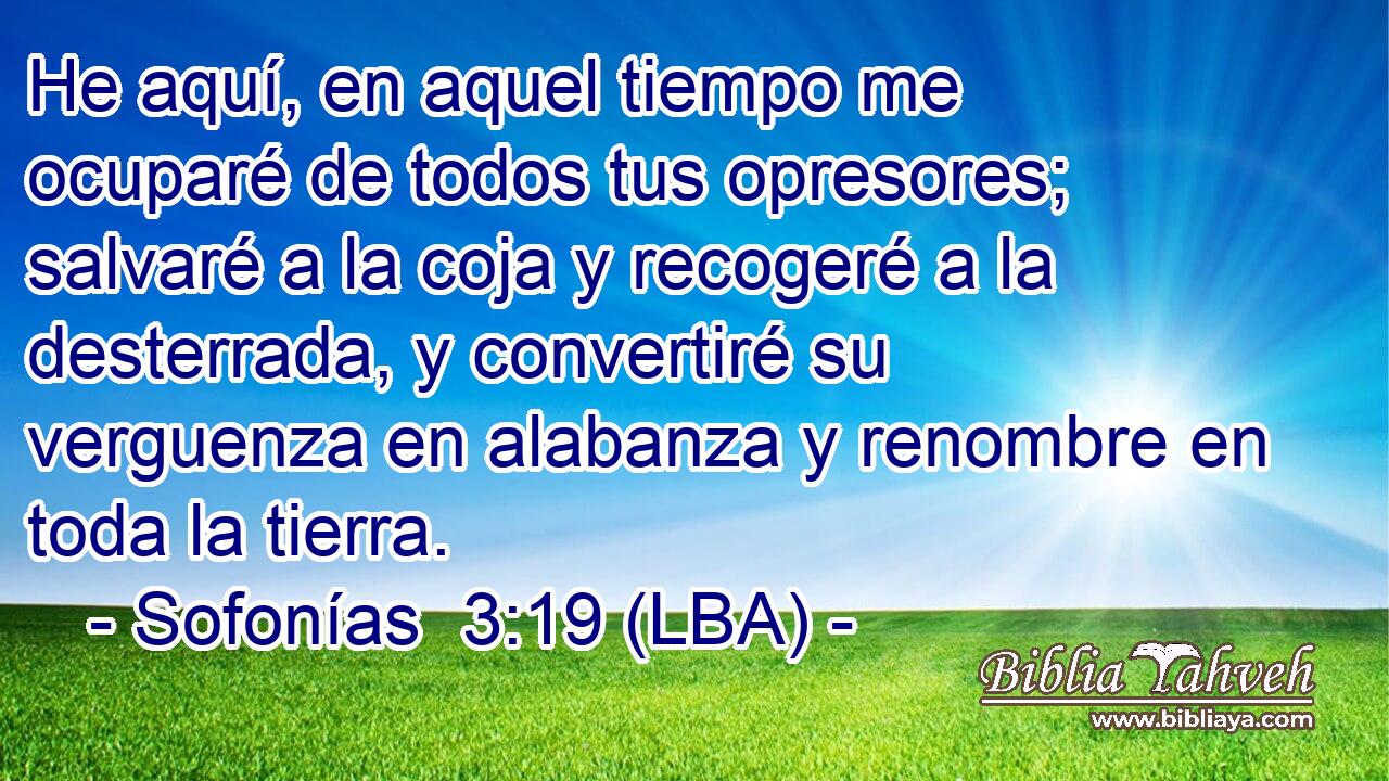 He aquí, en aquel tiempo me ocuparé de todos tus opresores; salvaré a la coja y recogeré a la desterrada, y convertiré su verguenza en alabanza y renombre en toda la tierra.