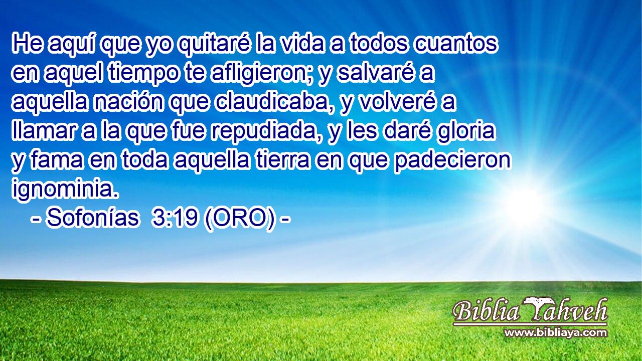  He aquí que yo quitaré la vida a todos cuantos en aquel tiempo te afligieron; y salvaré a aquella nación que claudicaba, y volveré a llamar a la que fue repudiada, y les daré gloria y fama en toda aquella tierra en que padecieron ignominia. 