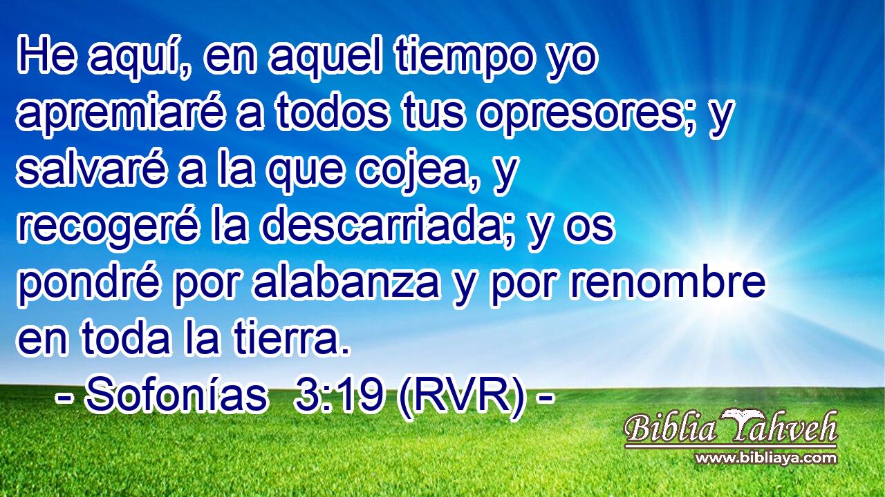 He aquí, en aquel tiempo yo apremiaré a todos tus opresores; y salvaré a la que cojea, y recogeré la descarriada; y os pondré por alabanza y por renombre en toda la tierra.