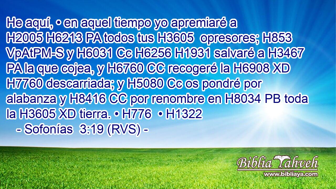 He aquí, • en aquel tiempo yo apremiaré a H2005 H6213 PA todos tus H3605  opresores; H853 VpAtPM-S y H6031 Cc H6256 H1931 salvaré a H3467 PA la que cojea, y H6760 CC recogeré la H6908 XD H7760 descarriada; y H5080 Cc os pondré por alabanza y H8416 CC por renombre en H8034 PB toda la H3605 XD tierra. • H776  • H1322  