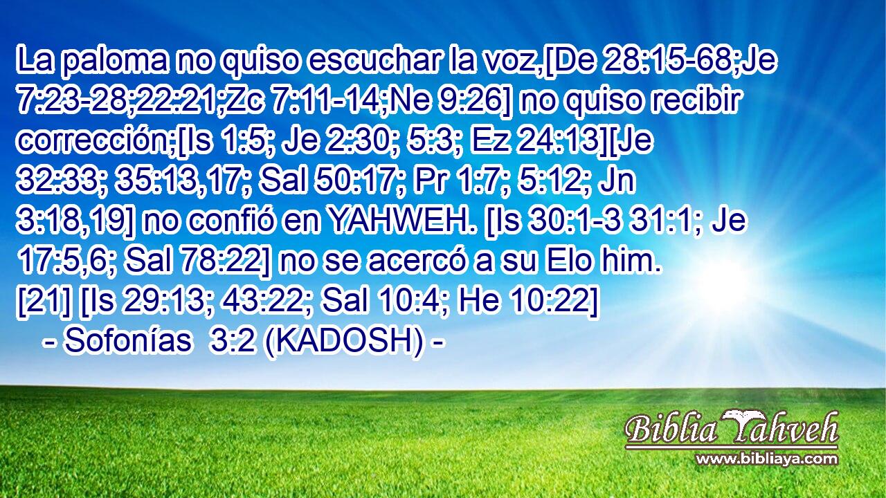  La paloma no quiso escuchar la voz,[De 28:15-68;Je 7:23-28;22:21;Zc 7:11-14;Ne 9:26] no quiso recibir corrección;[Is 1:5; Je 2:30; 5:3; Ez 24:13][Je 32:33; 35:13,17; Sal 50:17; Pr 1:7; 5:12; Jn 3:18,19] no confió en YAHWEH. [Is 30:1-3 31:1; Je 17:5,6; Sal 78:22] no se acercó a su Elo him. [21] [Is 29:13; 43:22; Sal 10:4; He 10:22] 