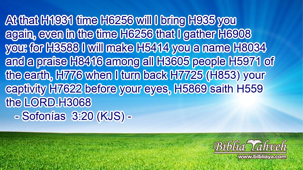 At that H1931 time H6256 will I bring H935 you again, even in the time H6256 that I gather H6908 you: for H3588 I will make H5414 you a name H8034 and a praise H8416 among all H3605 people H5971 of the earth, H776 when I turn back H7725 (H853) your captivity H7622 before your eyes, H5869 saith H559 the LORD.H3068