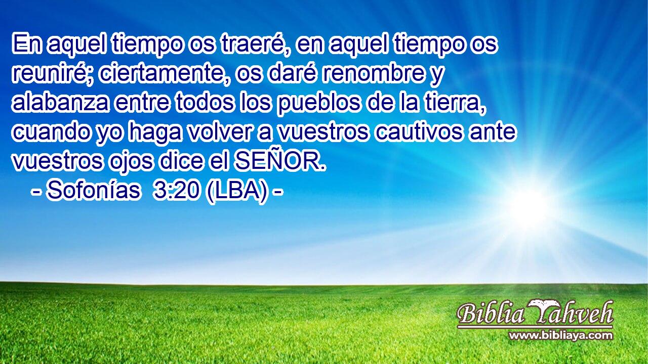 En aquel tiempo os traeré, en aquel tiempo os reuniré; ciertamente, os daré renombre y alabanza entre todos los pueblos de la tierra, cuando yo haga volver a vuestros cautivos ante vuestros ojos dice el SEÑOR.