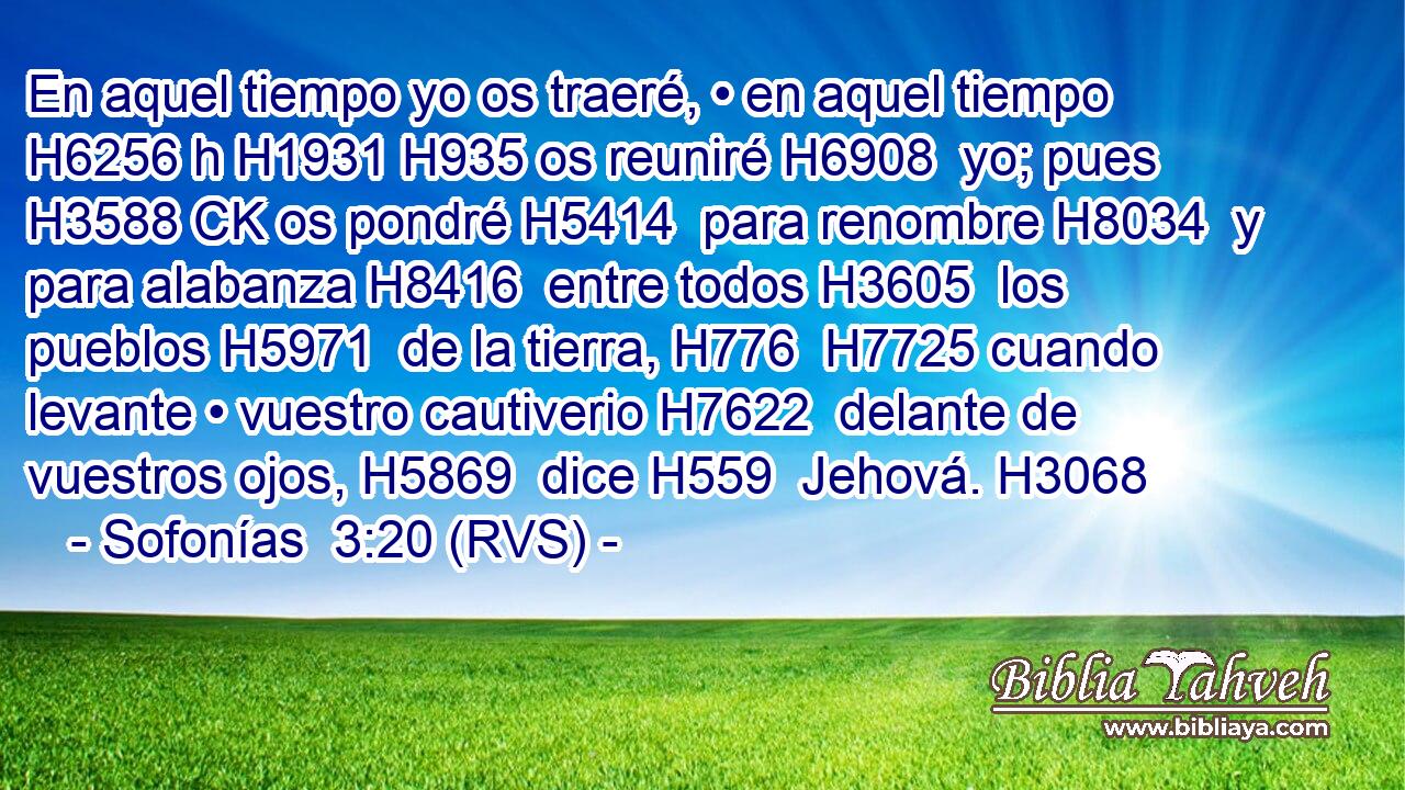 En aquel tiempo yo os traeré, • en aquel tiempo H6256 h H1931 H935 os reuniré H6908  yo; pues H3588 CK os pondré H5414  para renombre H8034  y para alabanza H8416  entre todos H3605  los pueblos H5971  de la tierra, H776  H7725 cuando levante • vuestro cautiverio H7622  delante de vuestros ojos, H5869  dice H559  Jehová. H3068  