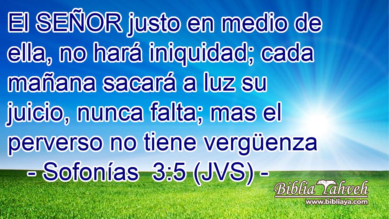 El SEÑOR justo en medio de ella, no hará iniquidad; cada mañana sacará a luz su juicio, nunca falta; mas el perverso no tiene vergüenza