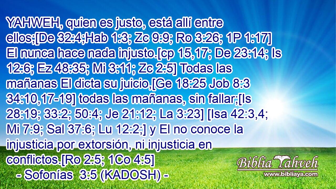  YAHWEH, quien es justo, está allí entre ellos;[De 32:4;Hab 1:3; Zc 9:9; Ro 3:26; 1P 1:17] El nunca hace nada injusto.[cp 15,17; De 23:14; Is 12:6; Ez 48:35; Mi 3:11; Zc 2:5] Todas las mañanas El dicta su juicio,[Ge 18:25 Job 8:3 34:10,17-19] todas las mañanas, sin fallar;[Is 28:19; 33:2; 50:4; Je 21:12; La 3:23] [Isa 42:3,4; Mi 7:9; Sal 37:6; Lu 12:2;] y El no conoce la injusticia por extorsión, ni injusticia en conflictos.[Ro 2:5; 1Co 4:5] 