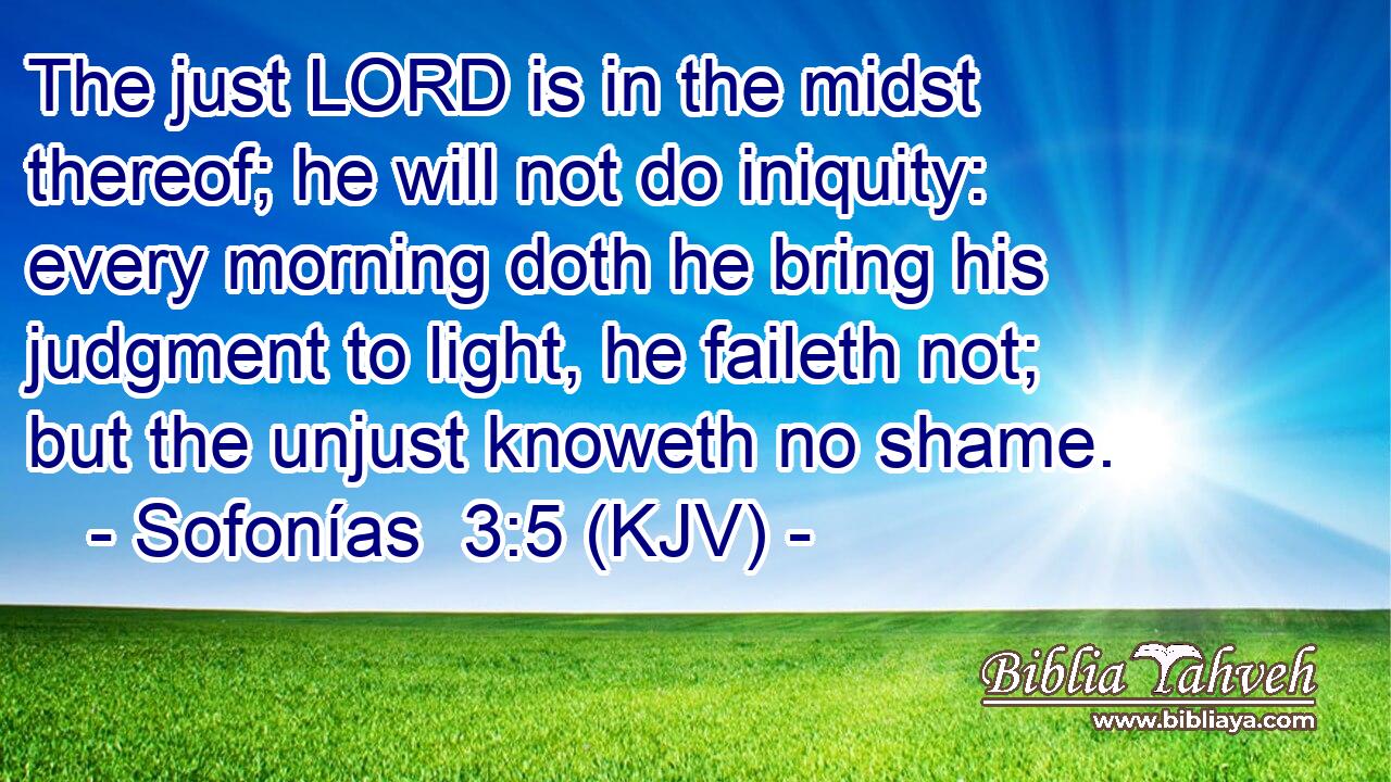 The just LORD is in the midst thereof; he will not do iniquity: every morning doth he bring his judgment to light, he faileth not; but the unjust knoweth no shame.