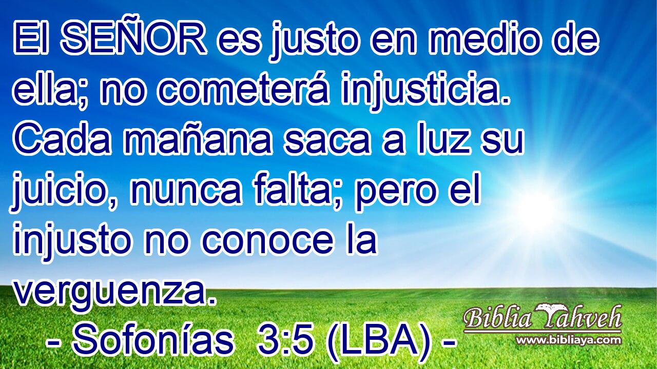 El SEÑOR es justo en medio de ella; no cometerá injusticia. Cada mañana saca a luz su juicio, nunca falta; pero el injusto no conoce la verguenza.