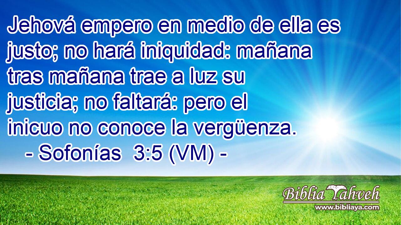  Jehová empero en medio de ella es justo; no hará iniquidad: mañana tras mañana trae a luz su justicia; no faltará: pero el inicuo no conoce la vergüenza. 
