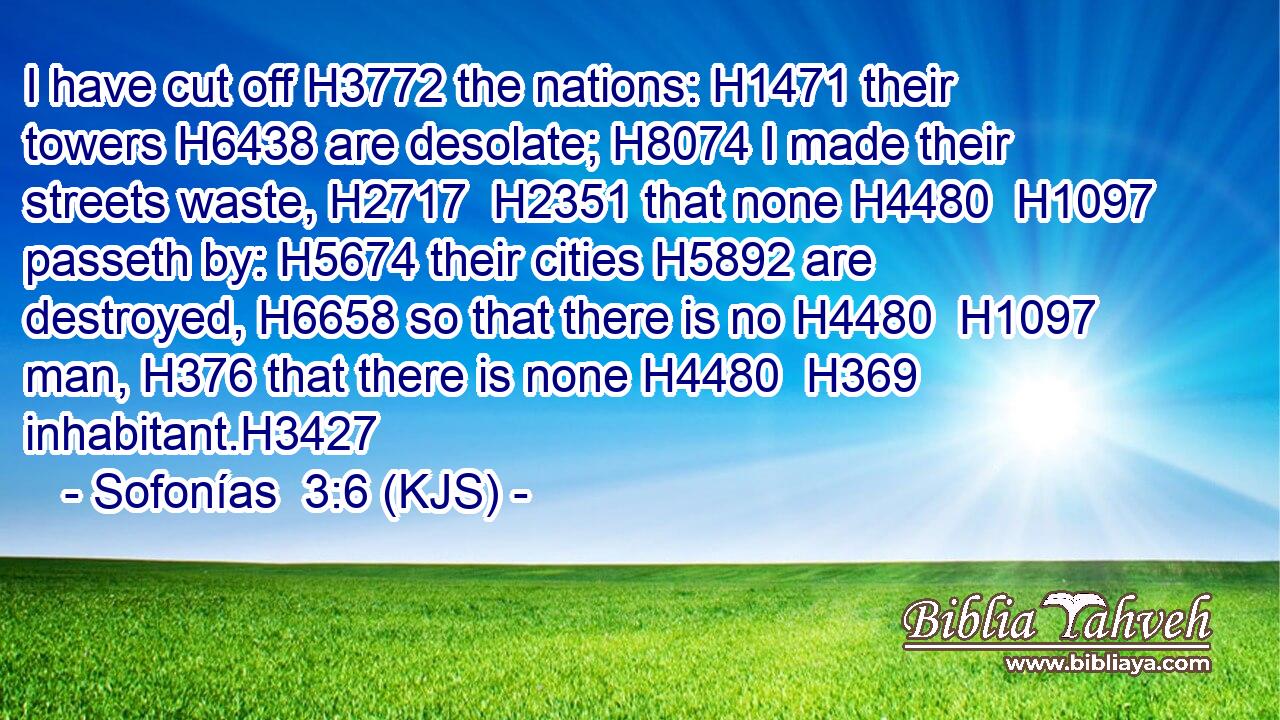 I have cut off H3772 the nations: H1471 their towers H6438 are desolate; H8074 I made their streets waste, H2717  H2351 that none H4480  H1097 passeth by: H5674 their cities H5892 are destroyed, H6658 so that there is no H4480  H1097 man, H376 that there is none H4480  H369 inhabitant.H3427