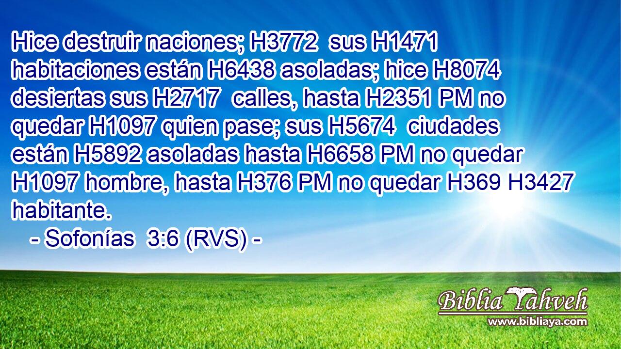 Hice destruir naciones; H3772  sus H1471  habitaciones están H6438 asoladas; hice H8074 desiertas sus H2717  calles, hasta H2351 PM no quedar H1097 quien pase; sus H5674  ciudades están H5892 asoladas hasta H6658 PM no quedar H1097 hombre, hasta H376 PM no quedar H369 H3427 habitante. 