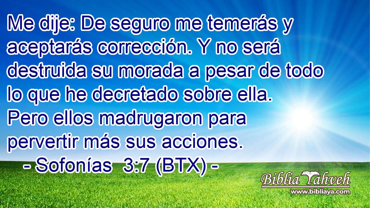 Me dije: De seguro me temerás y aceptarás corrección. Y no será destruida su morada a pesar de todo lo que he decretado sobre ella. Pero ellos madrugaron para pervertir más sus acciones.