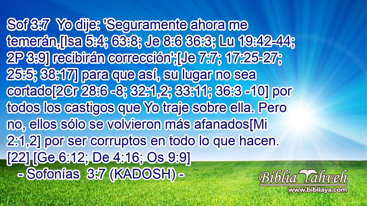  Yo dije: 'Seguramente ahora me temerán,[Isa 5:4; 63:8; Je 8:6 36:3; Lu 19:42-44; 2P 3:9] recibirán corrección';[Je 7:7; 17:25-27; 25:5; 38:17] para que así, su lugar no sea cortado[2Cr 28:6 -8; 32:1,2; 33:11; 36:3 -10] por todos los castigos que Yo traje sobre ella. Pero no, ellos sólo se volvieron más afanados[Mi 2:1,2] por ser corruptos en todo lo que hacen. [22] [Ge 6:12; De 4:16; Os 9:9] 