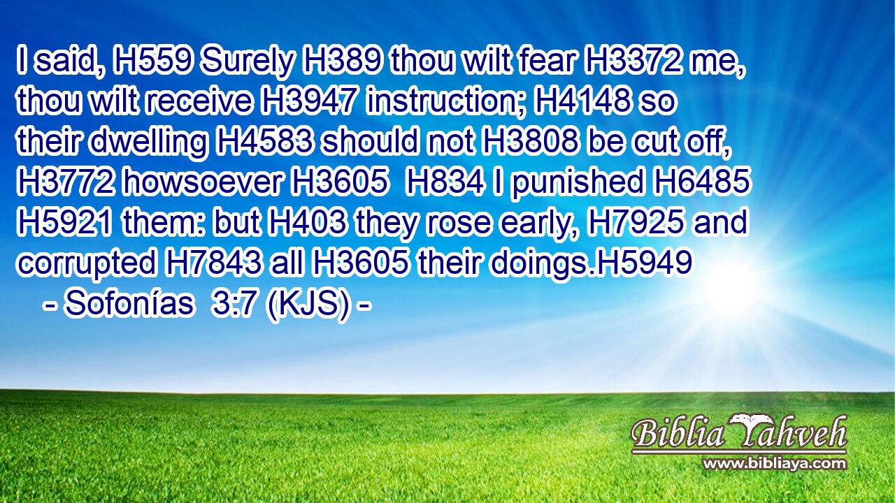 I said, H559 Surely H389 thou wilt fear H3372 me, thou wilt receive H3947 instruction; H4148 so their dwelling H4583 should not H3808 be cut off, H3772 howsoever H3605  H834 I punished H6485  H5921 them: but H403 they rose early, H7925 and corrupted H7843 all H3605 their doings.H5949