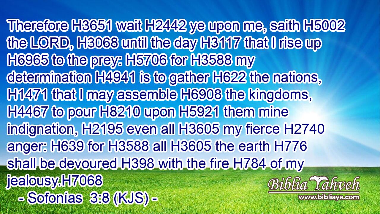 Therefore H3651 wait H2442 ye upon me, saith H5002 the LORD, H3068 until the day H3117 that I rise up H6965 to the prey: H5706 for H3588 my determination H4941 is to gather H622 the nations, H1471 that I may assemble H6908 the kingdoms, H4467 to pour H8210 upon H5921 them mine indignation, H2195 even all H3605 my fierce H2740 anger: H639 for H3588 all H3605 the earth H776 shall be devoured H398 with the fire H784 of my jealousy.H7068