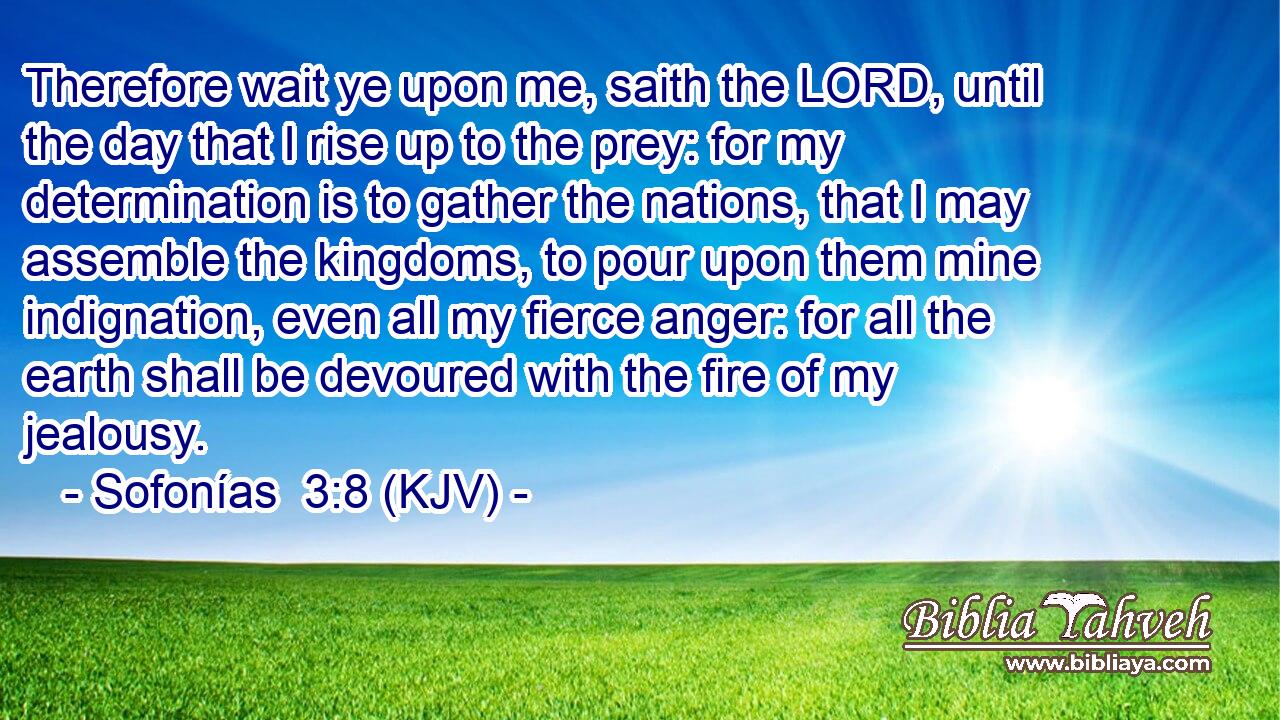 Therefore wait ye upon me, saith the LORD, until the day that I rise up to the prey: for my determination is to gather the nations, that I may assemble the kingdoms, to pour upon them mine indignation, even all my fierce anger: for all the earth shall be devoured with the fire of my jealousy.