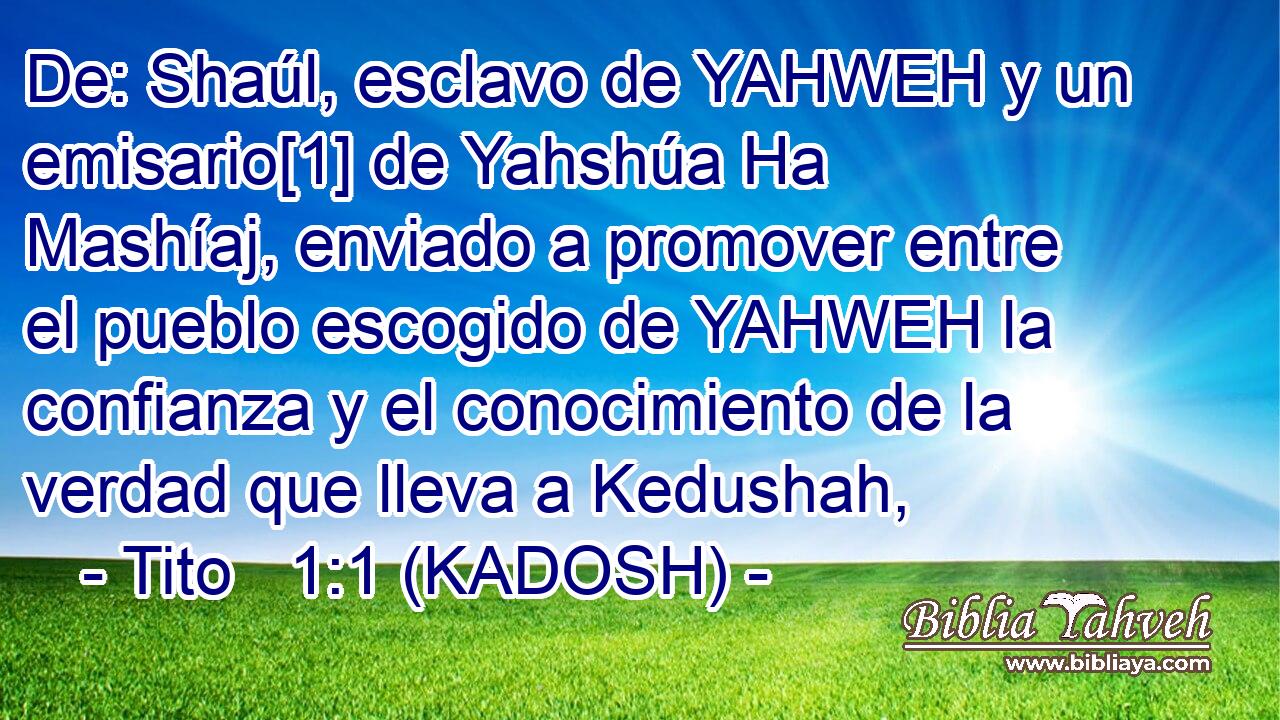  De: Shaúl, esclavo de YAHWEH y un emisario[1] de Yahshúa Ha Mashíaj, enviado a promover entre el pueblo escogido de YAHWEH la confianza y el conocimiento de la verdad que lleva a Kedushah, 