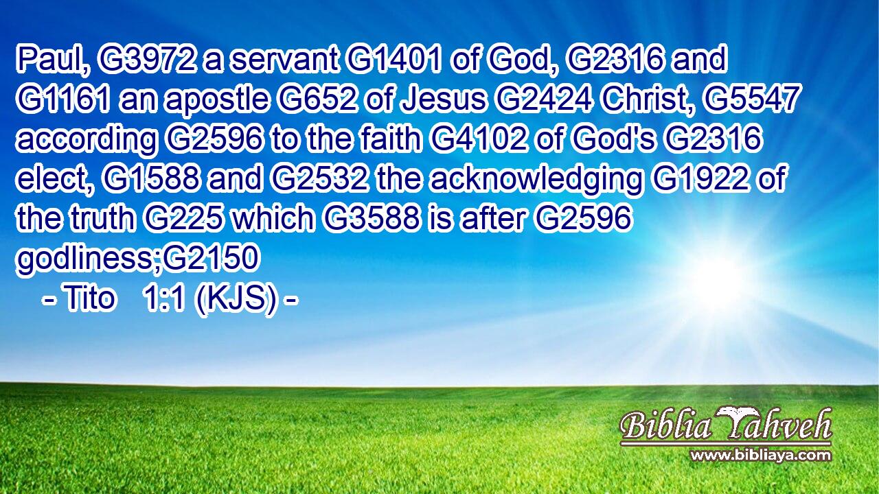 Paul, G3972 a servant G1401 of God, G2316 and G1161 an apostle G652 of Jesus G2424 Christ, G5547 according G2596 to the faith G4102 of God's G2316 elect, G1588 and G2532 the acknowledging G1922 of the truth G225 which G3588 is after G2596 godliness;G2150