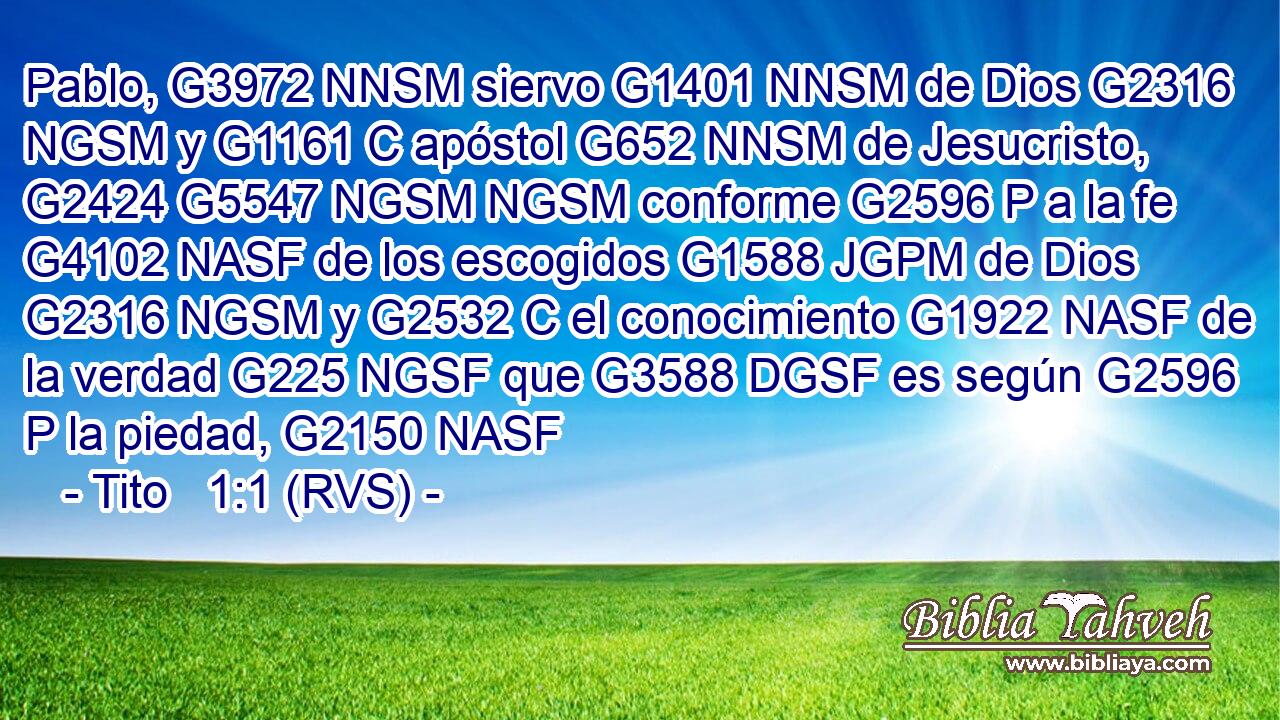 Pablo, G3972 NNSM siervo G1401 NNSM de Dios G2316 NGSM y G1161 C apóstol G652 NNSM de Jesucristo, G2424 G5547 NGSM NGSM conforme G2596 P a la fe G4102 NASF de los escogidos G1588 JGPM de Dios G2316 NGSM y G2532 C el conocimiento G1922 NASF de la verdad G225 NGSF que G3588 DGSF es según G2596 P la piedad, G2150 NASF 