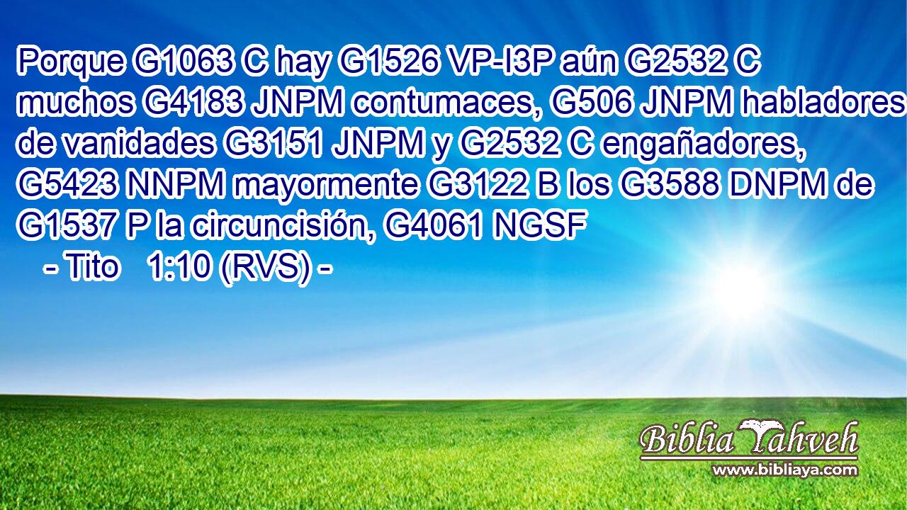 Porque G1063 C hay G1526 VP-I3P aún G2532 C muchos G4183 JNPM contumaces, G506 JNPM habladores de vanidades G3151 JNPM y G2532 C engañadores, G5423 NNPM mayormente G3122 B los G3588 DNPM de G1537 P la circuncisión, G4061 NGSF 