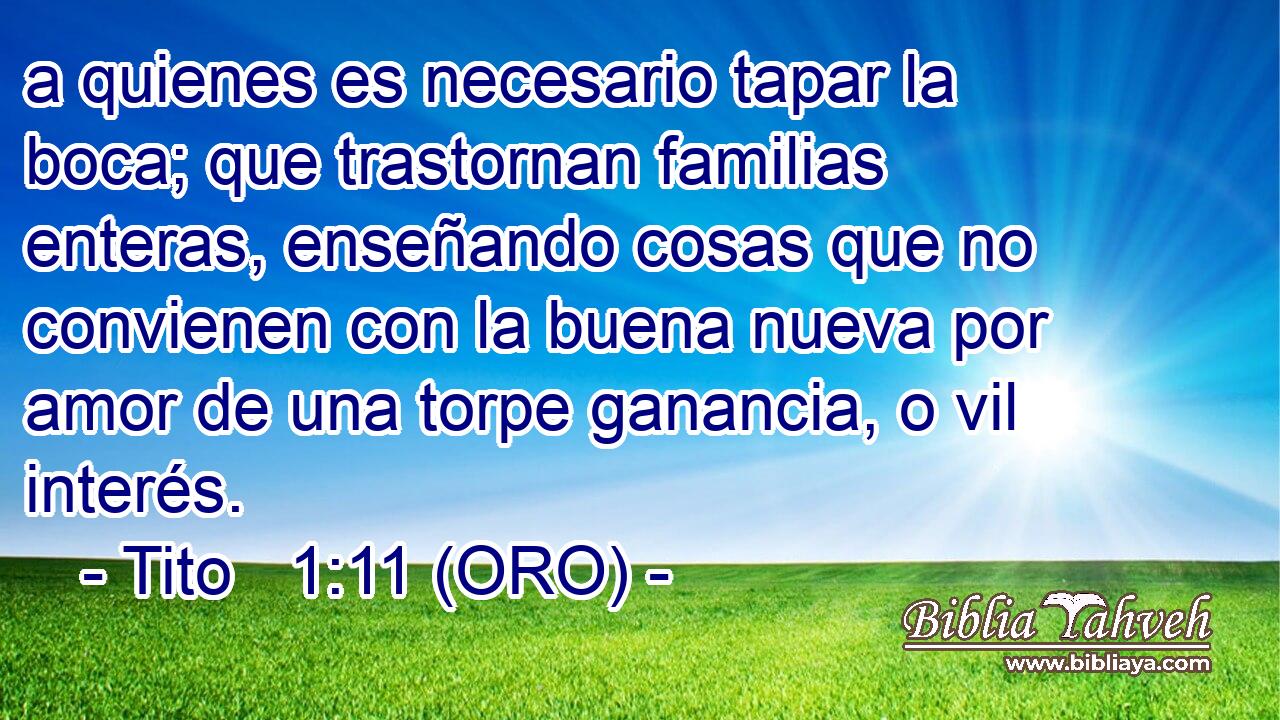  a quienes es necesario tapar la boca; que trastornan familias enteras, enseñando cosas que no convienen con la buena nueva por amor de una torpe ganancia, o vil interés. 