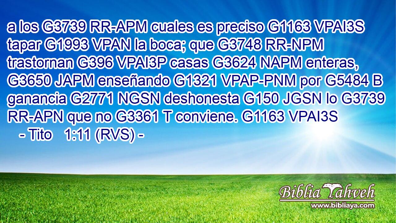 a los G3739 RR-APM cuales es preciso G1163 VPAI3S tapar G1993 VPAN la boca; que G3748 RR-NPM trastornan G396 VPAI3P casas G3624 NAPM enteras, G3650 JAPM enseñando G1321 VPAP-PNM por G5484 B ganancia G2771 NGSN deshonesta G150 JGSN lo G3739 RR-APN que no G3361 T conviene. G1163 VPAI3S 