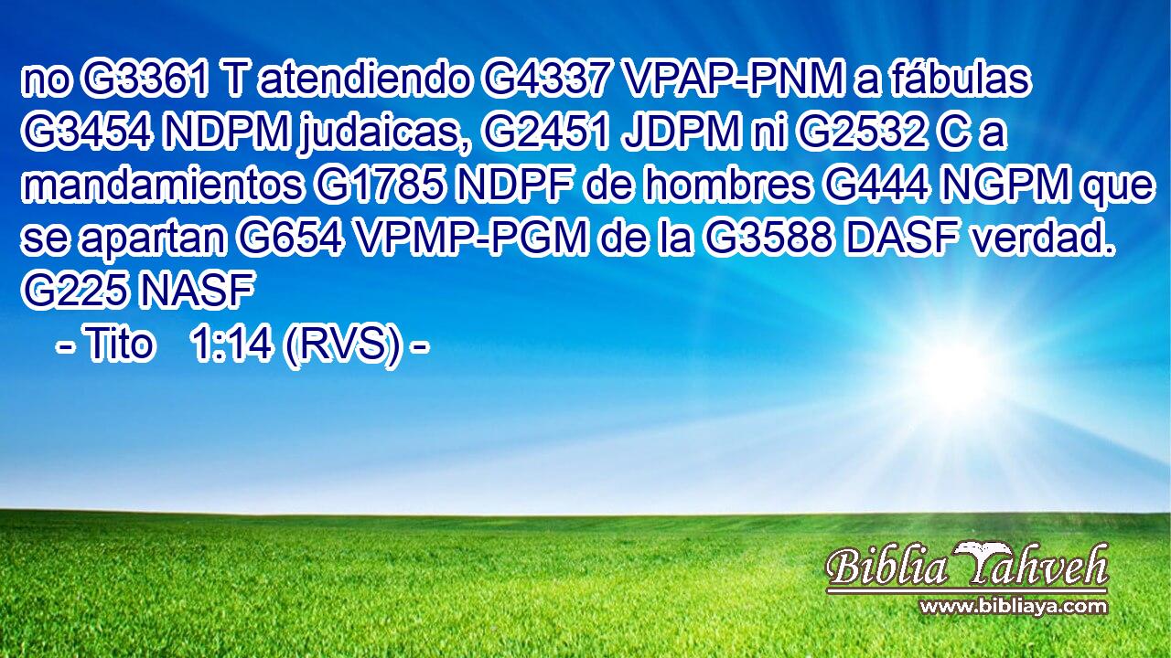 no G3361 T atendiendo G4337 VPAP-PNM a fábulas G3454 NDPM judaicas, G2451 JDPM ni G2532 C a mandamientos G1785 NDPF de hombres G444 NGPM que se apartan G654 VPMP-PGM de la G3588 DASF verdad. G225 NASF 