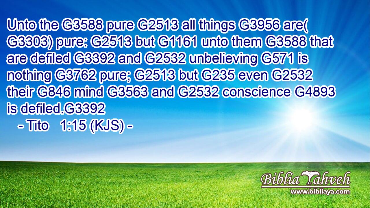 Unto the G3588 pure G2513 all things G3956 are( G3303) pure: G2513 but G1161 unto them G3588 that are defiled G3392 and G2532 unbelieving G571 is nothing G3762 pure; G2513 but G235 even G2532 their G846 mind G3563 and G2532 conscience G4893 is defiled.G3392