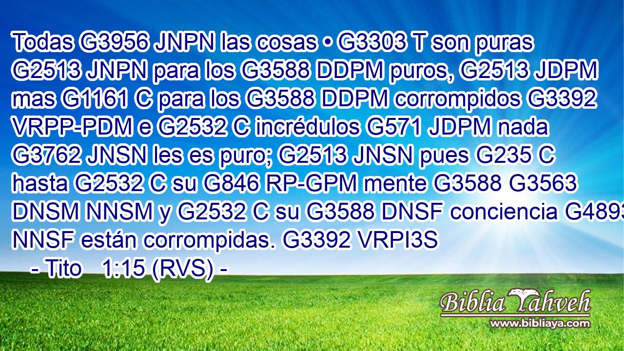 Todas G3956 JNPN las cosas • G3303 T son puras G2513 JNPN para los G3588 DDPM puros, G2513 JDPM mas G1161 C para los G3588 DDPM corrompidos G3392 VRPP-PDM e G2532 C incrédulos G571 JDPM nada G3762 JNSN les es puro; G2513 JNSN pues G235 C hasta G2532 C su G846 RP-GPM mente G3588 G3563 DNSM NNSM y G2532 C su G3588 DNSF conciencia G4893 NNSF están corrompidas. G3392 VRPI3S 